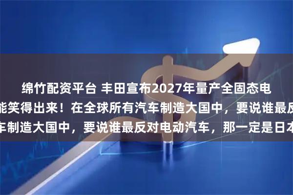 绵竹配资平台 丰田宣布2027年量产全固态电池汽车，没有一个车企能笑得出来！在全球所有汽车制造大国中，要说谁最反对电动汽车，那一定是日本