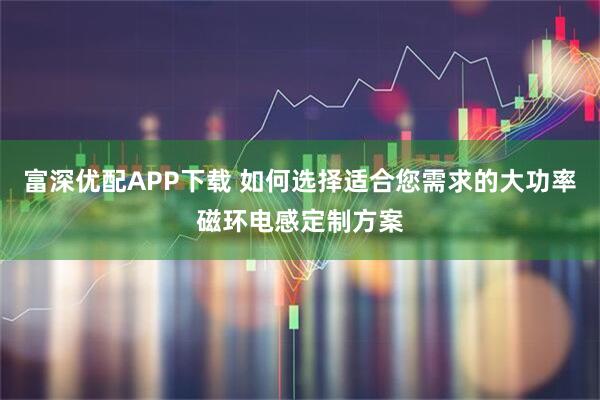 富深优配APP下载 如何选择适合您需求的大功率磁环电感定制方案