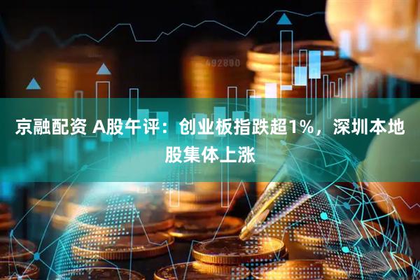 京融配资 A股午评：创业板指跌超1%，深圳本地股集体上涨
