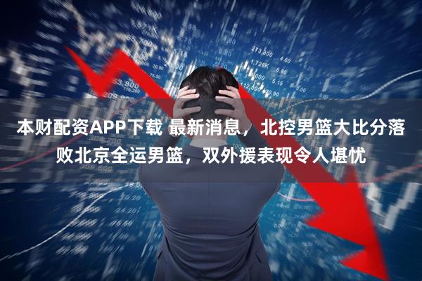 本财配资APP下载 最新消息，北控男篮大比分落败北京全运男篮，双外援表现令人堪忧