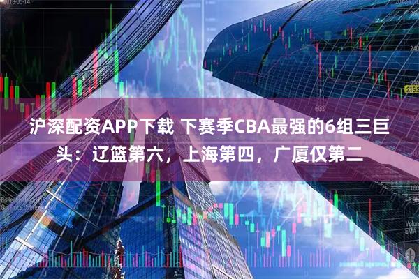 沪深配资APP下载 下赛季CBA最强的6组三巨头：辽篮第六，上海第四，广厦仅第二