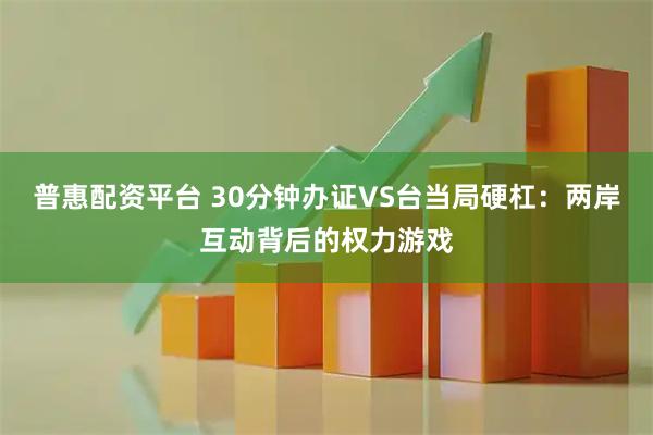 普惠配资平台 30分钟办证VS台当局硬杠：两岸互动背后的权力游戏