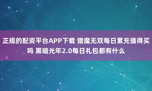 正规的配资平台APP下载 猎魔无双每日累充值得买吗 黑暗光年2.0每日礼包都有什么