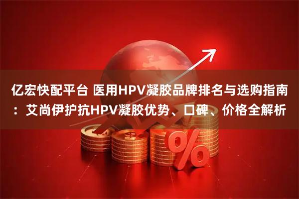 亿宏快配平台 医用HPV凝胶品牌排名与选购指南：艾尚伊护抗HPV凝胶优势、口碑、价格全解析