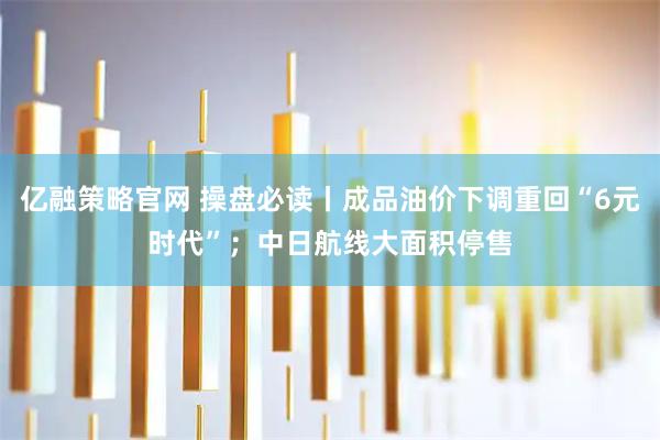 亿融策略官网 操盘必读丨成品油价下调重回“6元时代”；中日航线大面积停售