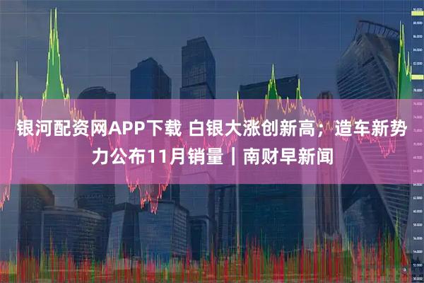 银河配资网APP下载 白银大涨创新高；造车新势力公布11月销量｜南财早新闻