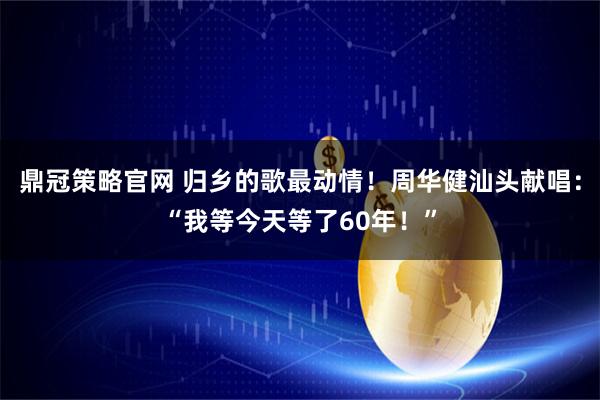 鼎冠策略官网 归乡的歌最动情！周华健汕头献唱：“我等今天等了60年！”