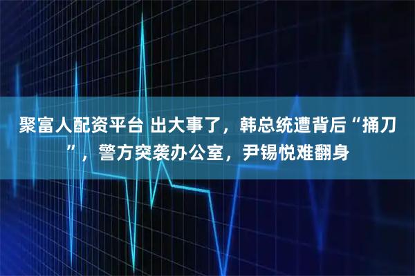 聚富人配资平台 出大事了，韩总统遭背后“捅刀”，警方突袭办公室，尹锡悦难翻身