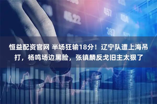 恒益配资官网 半场狂输18分！辽宁队遭上海吊打，杨鸣场边黑脸，张镇麟反戈旧主太狠了
