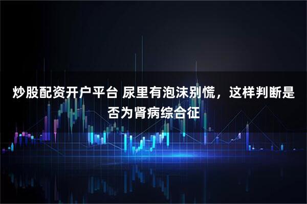 炒股配资开户平台 尿里有泡沫别慌，这样判断是否为肾病综合征