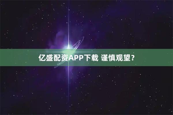 亿盛配资APP下载 谨慎观望？