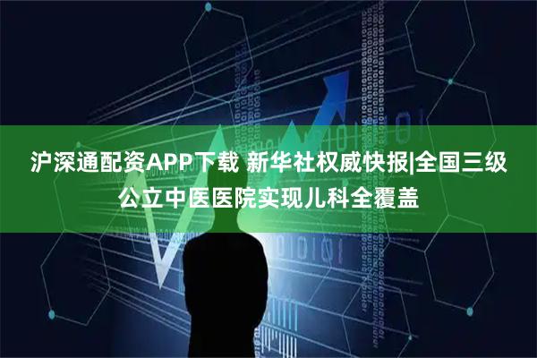 沪深通配资APP下载 新华社权威快报|全国三级公立中医医院实现儿科全覆盖