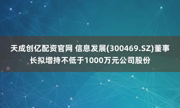天成创亿配资官网 信息发展(300469.SZ)董事长拟增持不低于1000万元公司股份