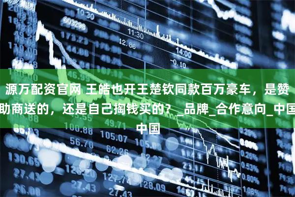 源万配资官网 王皓也开王楚钦同款百万豪车,是赞助商送的,还是自己掏钱买的?_品牌_合作意向_中国