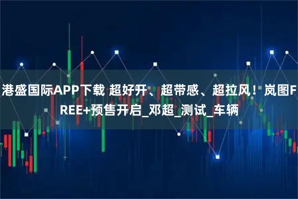 港盛国际APP下载 超好开、超带感、超拉风！岚图FREE+预售开启_邓超_测试_车辆