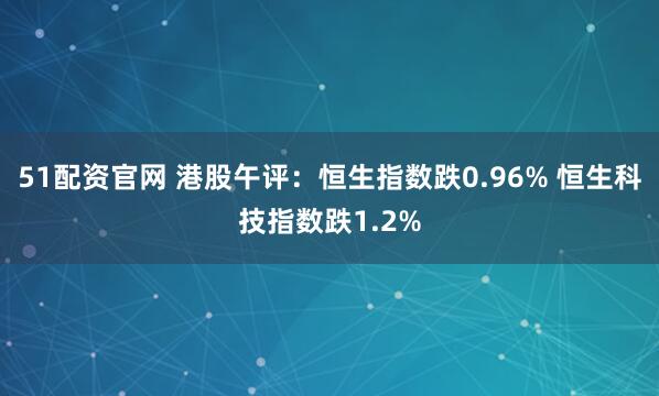 51配资官网 港股午评：恒生指数跌0.96% 恒生科技指数跌1.2%