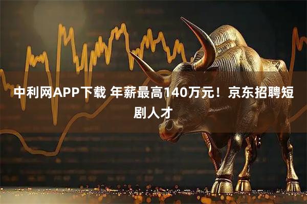 中利网APP下载 年薪最高140万元！京东招聘短剧人才