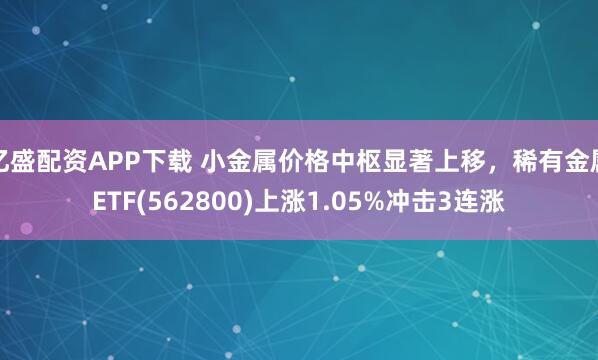 亿盛配资APP下载 小金属价格中枢显著上移，稀有金属ETF(562800)上涨1.05%冲击3连涨