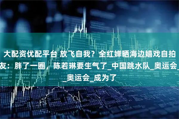 大配资优配平台 放飞自我？全红婵晒海边嬉戏自拍照，网友：胖了一圈，陈若琳要生气了_中国跳水队_奥运会_成为了