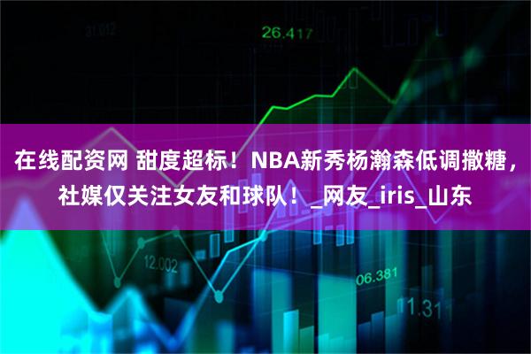在线配资网 甜度超标!NBA新秀杨瀚森低调撒糖,社媒仅关注女友和球队!_网友_iris_山东