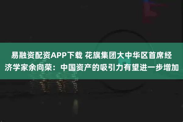 易融资配资APP下载 花旗集团大中华区首席经济学家余向荣：中国资产的吸引力有望进一步增加