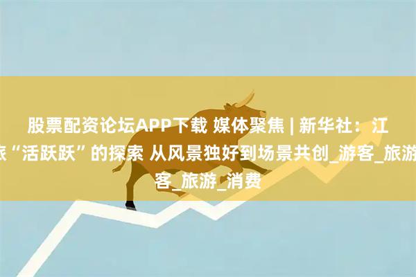 股票配资论坛APP下载 媒体聚焦 | 新华社：江西文旅“活跃跃”的探索 从风景独好到场景共创_游客_旅游_消费