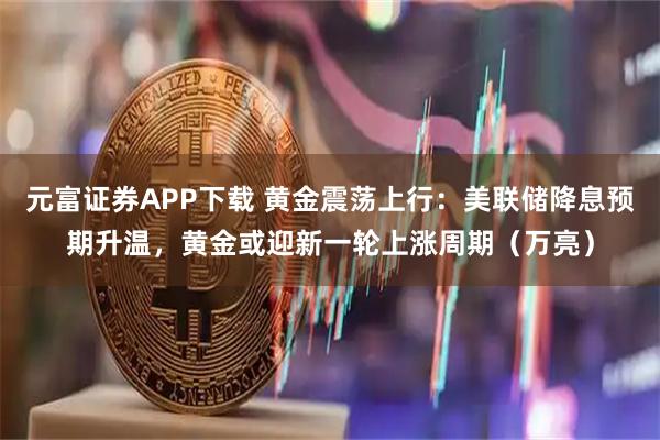 元富证券APP下载 黄金震荡上行：美联储降息预期升温，黄金或迎新一轮上涨周期（万亮）
