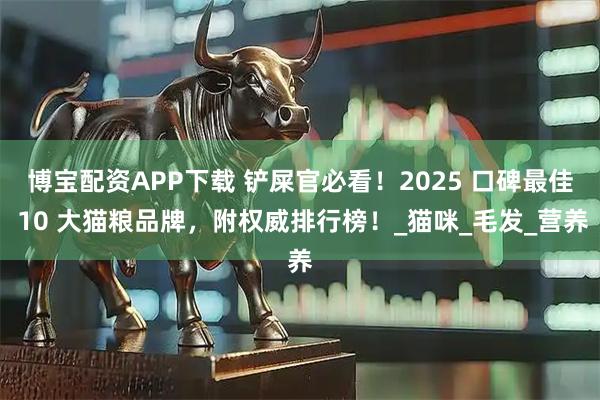 博宝配资APP下载 铲屎官必看!2025 口碑最佳 10 大猫粮品牌,附权威排行榜!_猫咪_毛发_营养