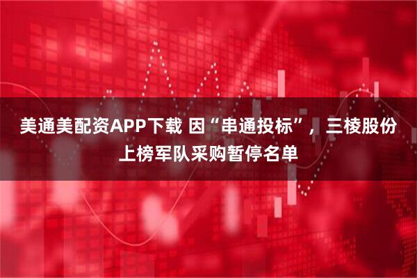 美通美配资APP下载 因“串通投标”,三棱股份上榜军队采购暂停名单